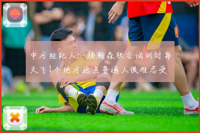 中方经纪人：杨瀚森联合试训时每天飞1个地方这点普通人很难忍受